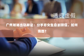 广州婚姻出轨取证:分手后女生自删微信,如何挽回? 广州婚姻出轨取证:分手后女生自删微信,如何挽回?