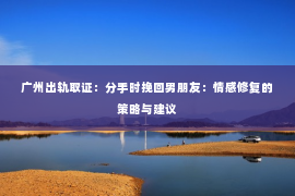 广州出轨取证：分手时挽回男朋友：情感修复的策略与建议