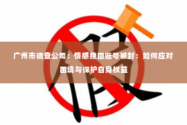 广州市调查公司：情感挽回账号被封：如何应对困境与保护自身权益