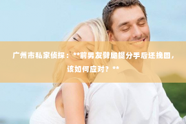 广州市私家侦探：**前男友劈腿提分手后还挽回，该如何应对？**