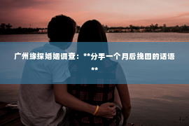 广州缘探婚姻调查：**分手一个月后挽回的话语**
