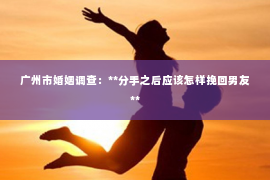 广州市婚姻调查:**分手之后应该怎样挽回男友** 广州市婚姻调查:**分手之后应该怎样挽回男友**