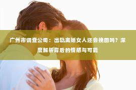 广州市调查公司：出轨离婚女人还会挽回吗？深度解析背后的情感与可能