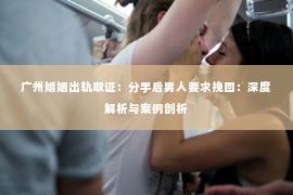 广州婚姻出轨取证：分手后男人要求挽回：深度解析与案例剖析