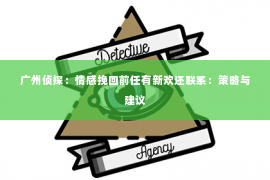 广州侦探：情感挽回前任有新欢还联系：策略与建议