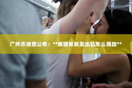 广州市调查公司：**属猪男朋友出轨怎么挽回**
