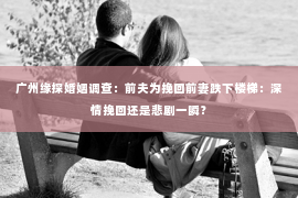 广州缘探婚姻调查:前夫为挽回前妻跌下楼梯:深情挽回还是悲剧一瞬? 广州缘探婚姻调查:前夫为挽回前妻跌下楼梯:深情挽回还是悲剧一瞬?