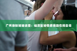 广州缘探婚姻调查：福清复婚情感挽回在线咨询