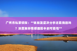 广州市私家侦探：**男朋友坚决分手还能挽回吗？深度解析情感困境中的可能性**