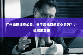 广州缘探调查公司：分手后挽回是真心的吗？小说揭示真相