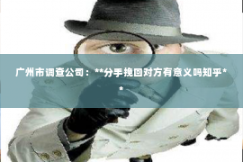 广州市调查公司:**分手挽回对方有意义吗知乎** 广州市调查公司:**分手挽回对方有意义吗知乎**