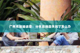 广州市婚姻调查:分手后挽回失败了怎么办 广州市婚姻调查:分手后挽回失败了怎么办