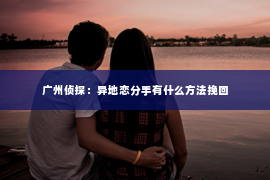 广州侦探：异地恋分手有什么方法挽回