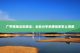 广州婚姻出轨取证：主动分手的摩羯男怎么挽回