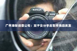 广州缘探调查公司：双子女分手后怎样挽回男友