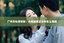 广州市私家侦探:水瓶座真正分手怎么挽回 广州市私家侦探:水瓶座真正分手怎么挽回