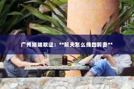 广州婚姻取证:**前夫怎么挽回前妻** 广州婚姻取证:**前夫怎么挽回前妻**