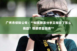 广州市侦探公司：**和男朋友分手又相见了怎么挽回？情感修复指南**