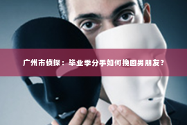 广州市侦探：毕业季分手如何挽回男朋友？