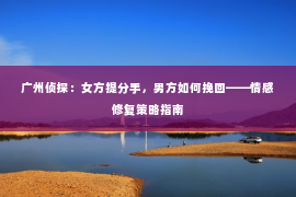 广州侦探：女方提分手，男方如何挽回——情感修复策略指南