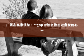 广州市私家侦探：**分手时怎么挽回双鱼女的心**