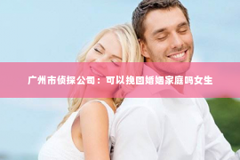 广州市侦探公司：可以挽回婚姻家庭吗女生
