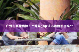 广州市私家侦探:**姐妹分手该不该挽回回来** 广州市私家侦探:**姐妹分手该不该挽回回来**