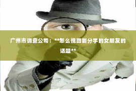 广州市调查公司：**怎么挽回要分手的女朋友的话题**