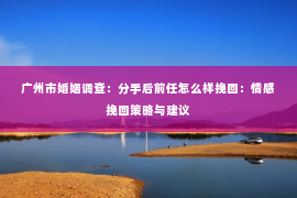 广州市婚姻调查：分手后前任怎么样挽回：情感挽回策略与建议