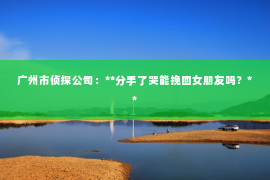 广州市侦探公司：**分手了哭能挽回女朋友吗？**