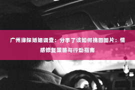 广州缘探婚姻调查：分手了该如何挽回图片：情感修复策略与行动指南