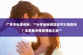 广州市私家侦探：**分手删除微信还可以挽回吗？深度解析情感挽回之路**