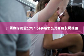 广州缘探调查公司：分手后怎么对男朋友说挽回