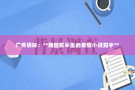 广州侦探:**挽回前半生的爱情小说知乎** 广州侦探:**挽回前半生的爱情小说知乎**
