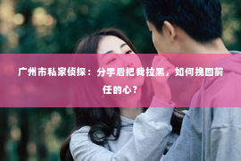 广州市私家侦探：分手后把我拉黑，如何挽回前任的心？
