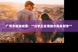 广州市婚姻调查：**分手之后挽回水瓶男射手**