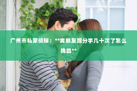 广州市私家侦探:**男朋友提分手几十次了怎么挽回** 广州市私家侦探:**男朋友提分手几十次了怎么挽回**