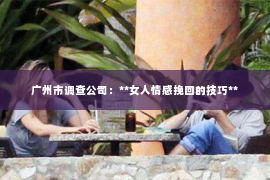 广州市调查公司:**女人情感挽回的技巧** 广州市调查公司:**女人情感挽回的技巧**