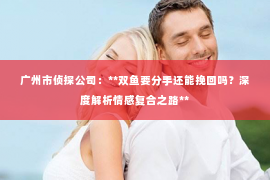 广州市侦探公司：**双鱼要分手还能挽回吗？深度解析情感复合之路**