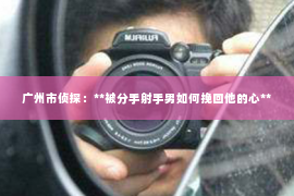 广州市侦探：**被分手射手男如何挽回他的心**