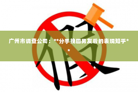 广州市调查公司：**分手挽回男友后的表现知乎**