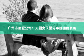 广州市调查公司：天蝎女失望分手挽回的表现
