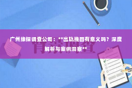 广州缘探调查公司:**出轨挽回有意义吗?深度解析与案例洞察** 广州缘探调查公司:**出轨挽回有意义吗?深度解析与案例洞察**