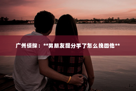 广州侦探:**男朋友提分手了怎么挽回他** 广州侦探:**男朋友提分手了怎么挽回他**
