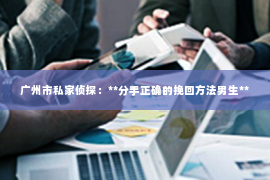 广州市私家侦探:**分手正确的挽回方法男生** 广州市私家侦探:**分手正确的挽回方法男生**