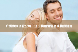 广州缘探调查公司：辽宁挽回爱情团队挽救婚姻