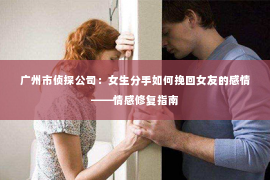 广州市侦探公司：女生分手如何挽回女友的感情——情感修复指南