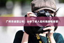 广州市调查公司：分手了男人如何挽回他老婆