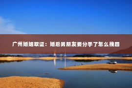 广州婚姻取证：婚后男朋友要分手了怎么挽回