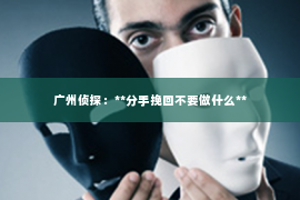 广州侦探：**分手挽回不要做什么**